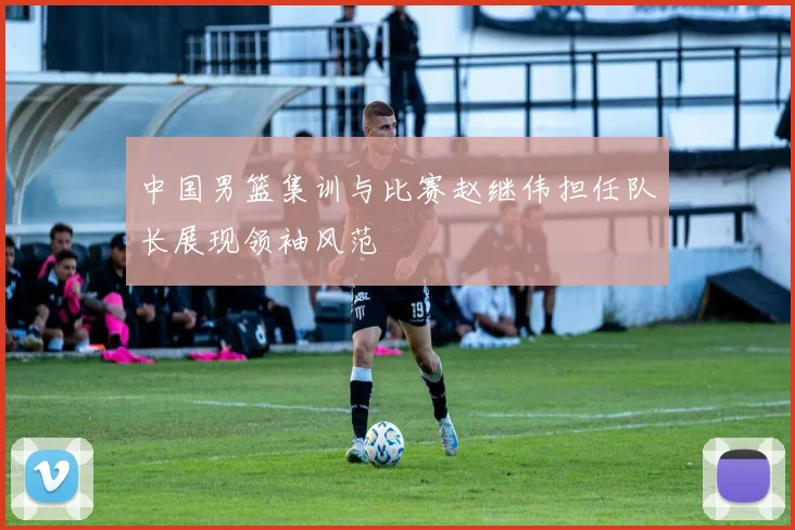 中国男篮集训与比赛赵继伟担任队长展现领袖风范