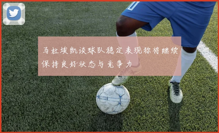 马杜埃凯谈球队稳定表现称将继续保持良好状态与竞争力
