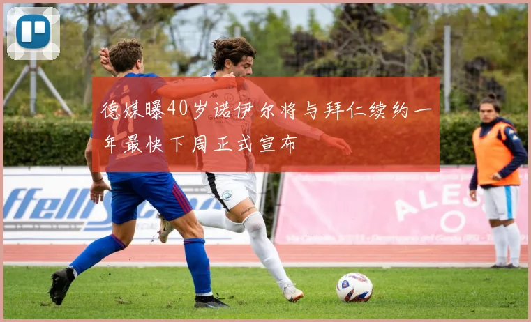 德媒曝40岁诺伊尔将与拜仁续约一年最快下周正式宣布