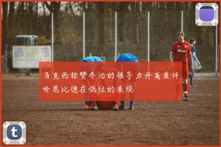 马克西称赞乔治的领导力并高度评价恩比德在低位的表现