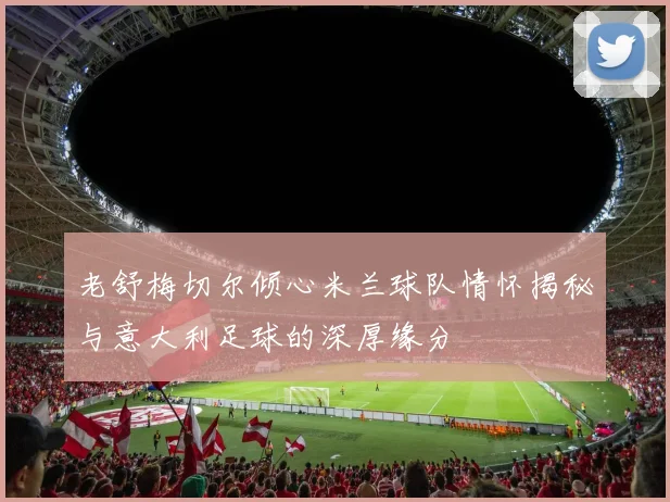 老舒梅切尔倾心米兰球队情怀揭秘与意大利足球的深厚缘分