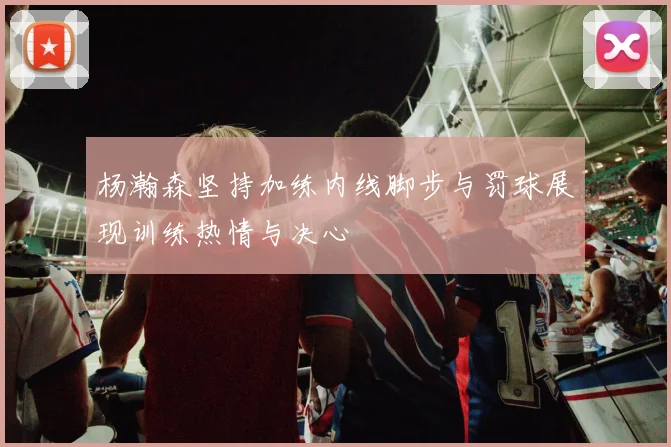 杨瀚森坚持加练内线脚步与罚球展现训练热情与决心