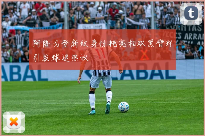 阿隆戈登新纹身惊艳亮相双黑臂环引发球迷热议