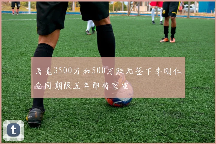 马竞3500万加500万欧元签下李刚仁合同期限五年即将官宣