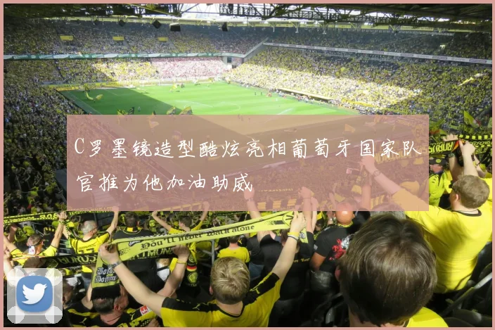 C罗墨镜造型酷炫亮相葡萄牙国家队官推为他加油助威