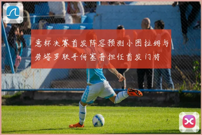 意杯决赛首发阵容预测小图拉姆与劳塔罗联手何塞普担任首发门将