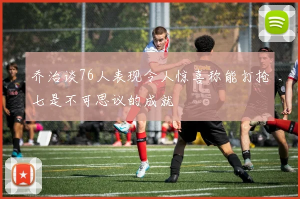 乔治谈76人表现令人惊喜称能打抢七是不可思议的成就