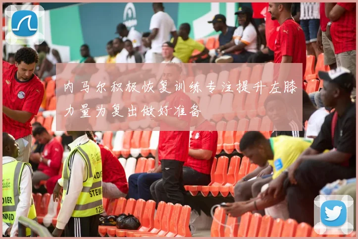 内马尔积极恢复训练专注提升左膝力量为复出做好准备