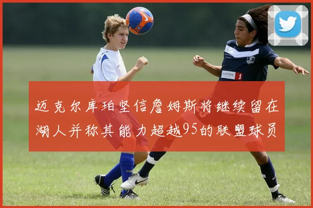 迈克尔库珀坚信詹姆斯将继续留在湖人并称其能力超越95的联盟球员