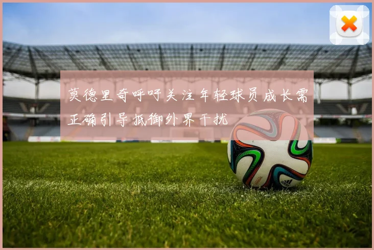 莫德里奇呼吁关注年轻球员成长需正确引导抵御外界干扰