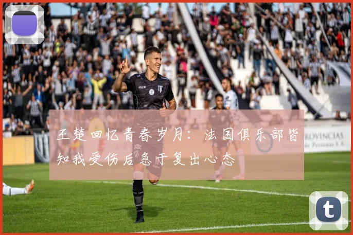 王楚回忆青春岁月：法国俱乐部皆知我受伤后急于复出心态
