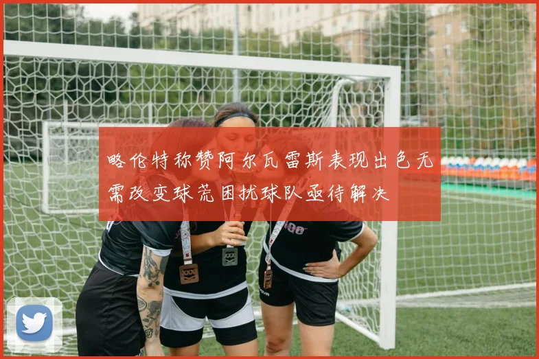 略伦特称赞阿尔瓦雷斯表现出色无需改变球荒困扰球队亟待解决