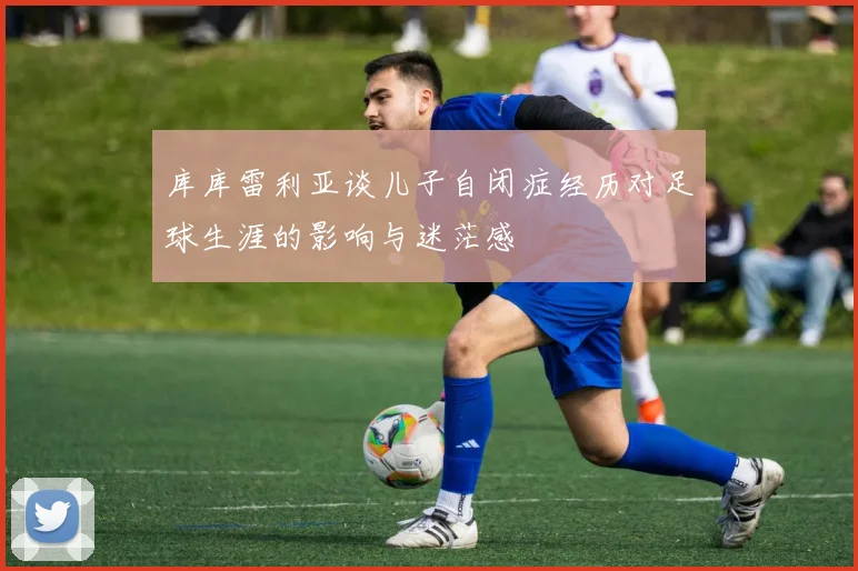 库库雷利亚谈儿子自闭症经历对足球生涯的影响与迷茫感