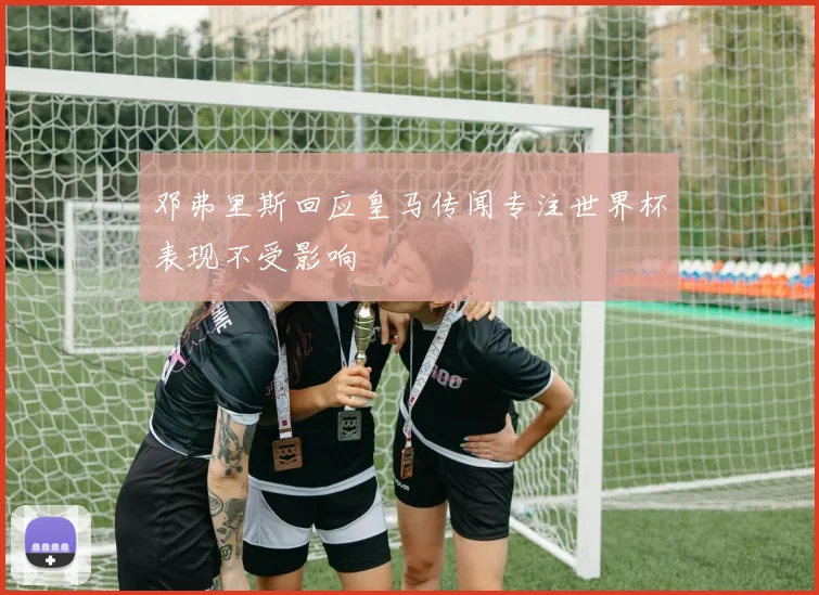 邓弗里斯回应皇马传闻专注世界杯表现不受影响