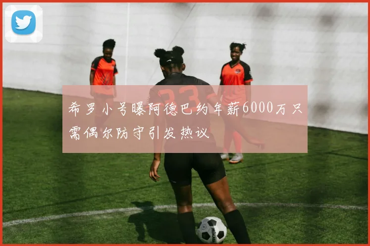 希罗小号曝阿德巴约年薪6000万只需偶尔防守引发热议