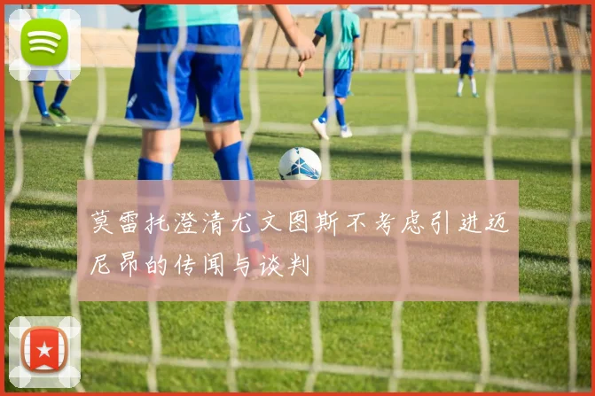 莫雷托澄清尤文图斯不考虑引进迈尼昂的传闻与谈判