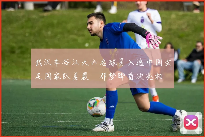 武汉车谷江大六名球员入选中国女足国家队姜晨璟邓梦晔首次亮相