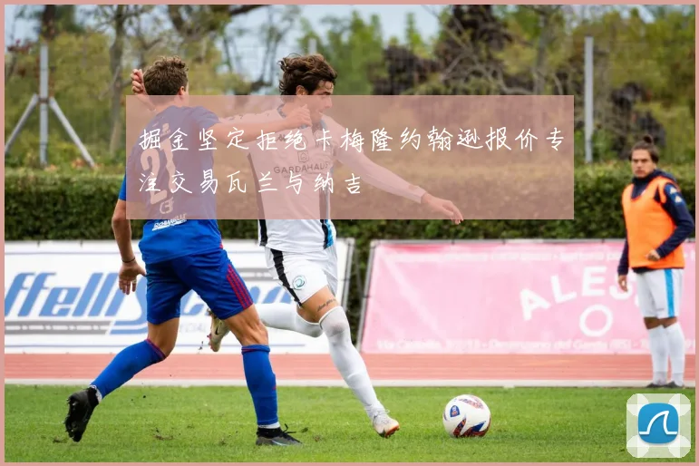 掘金坚定拒绝卡梅隆约翰逊报价专注交易瓦兰与纳吉