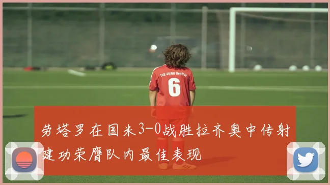 劳塔罗在国米3-0战胜拉齐奥中传射建功荣膺队内最佳表现