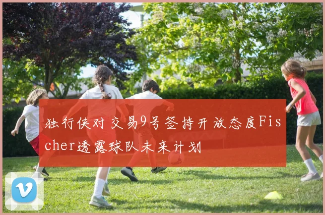 独行侠对交易9号签持开放态度Fischer透露球队未来计划
